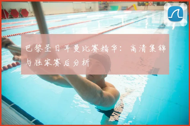 巴黎圣日耳曼比赛精华：高清集锦与独家赛后分析