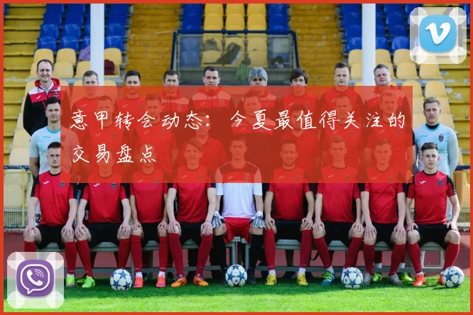 意甲转会动态：今夏最值得关注的交易盘点