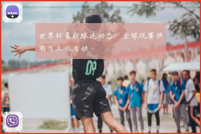 世界杯最新球迷动态：全球观赛热潮与文化活动