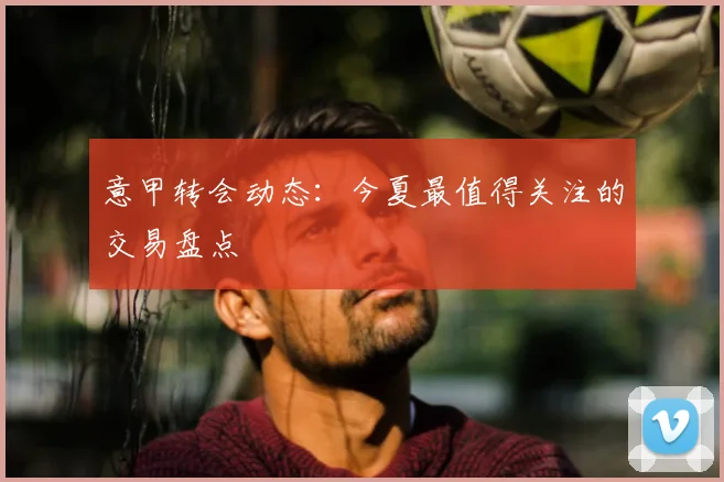 意甲转会动态：今夏最值得关注的交易盘点