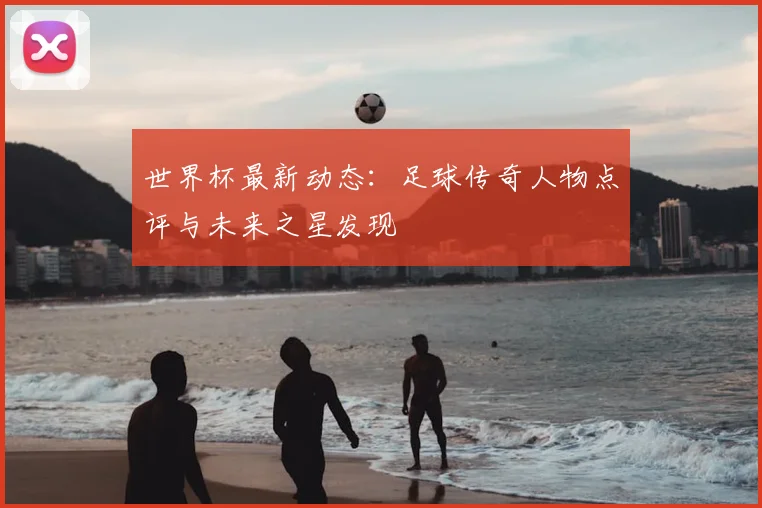 世界杯最新动态：足球传奇人物点评与未来之星发现
