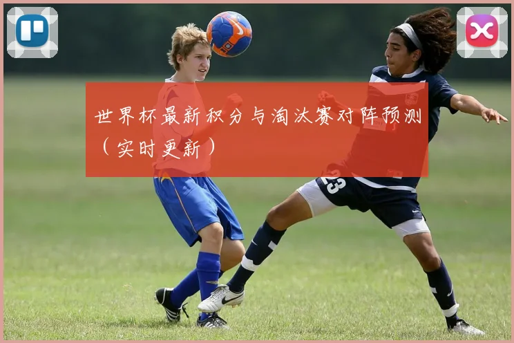 世界杯最新积分与淘汰赛对阵预测（实时更新）